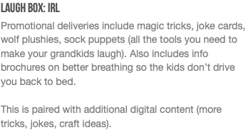 Laugh Box: IRL Promotional deliveries include magic tricks, joke cards, wolf plushies, sock puppets (all the tools you need to make your grandkids laugh). Also includes info brochures on better breathing so the kids don’t drive you back to bed. This is paired with additional digital content (more tricks, jokes, craft ideas). 