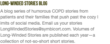 Long-Winded Stories Blog A blog series of humorous COPD stories from  patients and their families that push past the cozy l imits of social media. Email us your stories LongWindedStories@symbicort.com. Volumes of  Long-Winded Stories are published each year—a collection of not-so-short short stories.