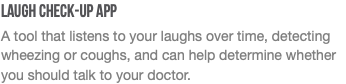 Laugh Check-Up App A tool that listens to your laughs over time, detecting wheezing or coughs, and can help determine whether you should talk to your doctor.