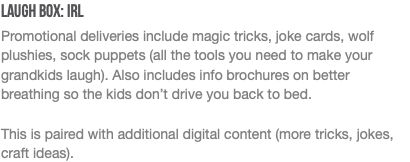 Laugh Box: IRL Promotional deliveries include magic tricks, joke cards, wolf plushies, sock puppets (all the tools you need to make your grandkids laugh). Also includes info brochures on better breathing so the kids don’t drive you back to bed. This is paired with additional digital content (more tricks, jokes, craft ideas). 