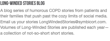 Long-Winded Stories Blog A blog series of humorous COPD stories from patients and their families that push past the cozy limits of social media. Email us your stories LongWindedStories@symbicort.com. Volumes of Long-Winded Stories are published each year— a collection of not-so-short short stories.