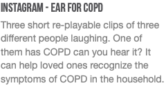 Instagram - Ear For COPD Three short re-playable clips of three different people laughing. One of them has COPD can you hear it? It can help loved ones recognize the symptoms of COPD in the household. 